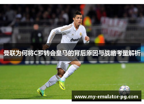 曼联为何将C罗转会皇马的背后原因与战略考量解析