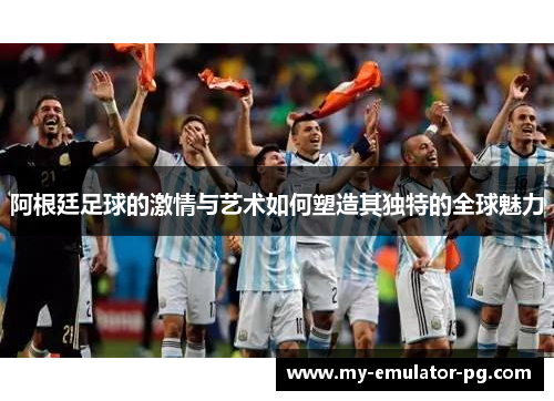 阿根廷足球的激情与艺术如何塑造其独特的全球魅力