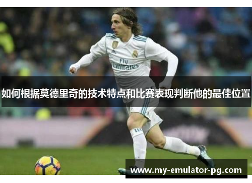 如何根据莫德里奇的技术特点和比赛表现判断他的最佳位置 如何根据莫德里奇的技术特点和比赛表现判断他的最佳位置