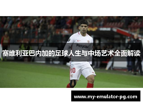 塞维利亚巴内加的足球人生与中场艺术全面解读 塞维利亚巴内加的足球人生与中场艺术全面解读