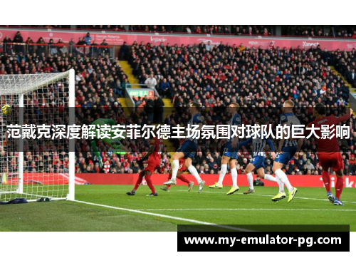 范戴克深度解读安菲尔德主场氛围对球队的巨大影响 范戴克深度解读安菲尔德主场氛围对球队的巨大影响