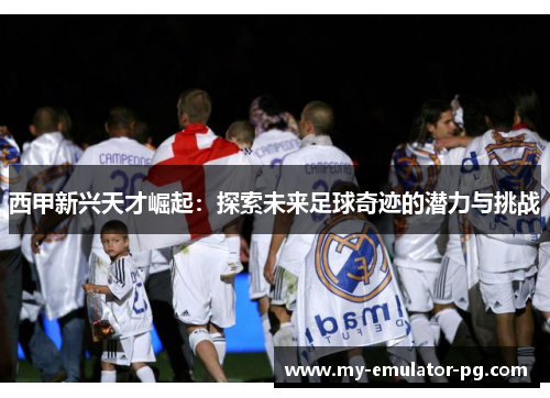 西甲新兴天才崛起:探索未来足球奇迹的潜力与挑战 西甲新兴天才崛起:探索未来足球奇迹的潜力与挑战