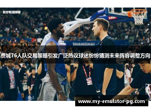 费城76人队交易策略引发广泛热议球迷纷纷猜测未来阵容调整方向