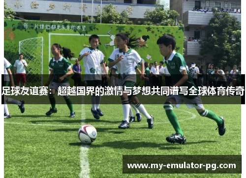 足球友谊赛：超越国界的激情与梦想共同谱写全球体育传奇