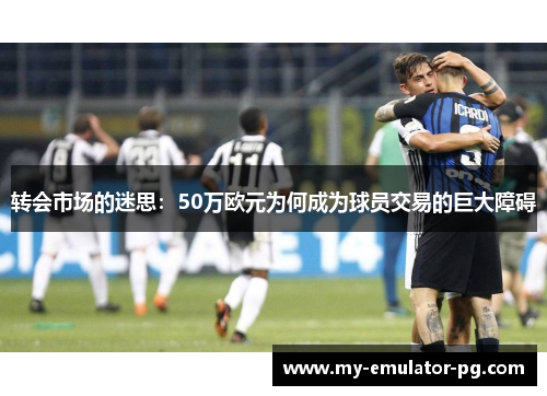 转会市场的迷思:50万欧元为何成为球员交易的巨大障碍 转会市场的迷思:50万欧元为何成为球员交易的巨大障碍