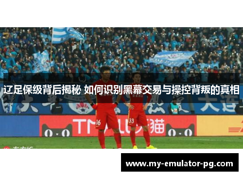 辽足保级背后揭秘 如何识别黑幕交易与操控背叛的真相