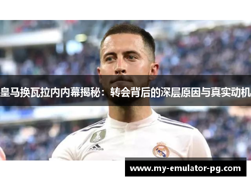 皇马换瓦拉内内幕揭秘:转会背后的深层原因与真实动机 皇马换瓦拉内内幕揭秘:转会背后的深层原因与真实动机