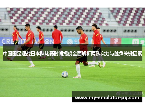 中国国足迎战日本队比赛时间揭晓全面解析两队实力与胜负关键因素
