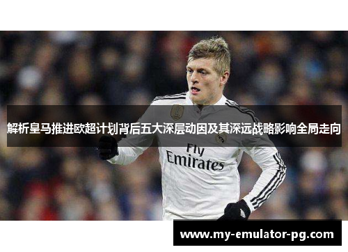 解析皇马推进欧超计划背后五大深层动因及其深远战略影响全局走向 解析皇马推进欧超计划背后五大深层动因及其深远战略影响全局走向