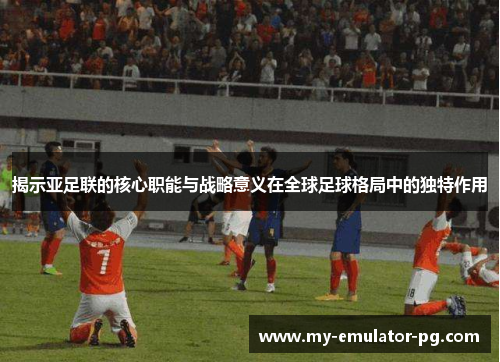 揭示亚足联的核心职能与战略意义在全球足球格局中的独特作用