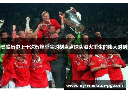 曼联历史上十次辉煌重生时刻盘点球队浴火重生的伟大时刻