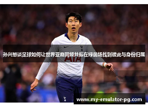 孙兴慜谈足球如何让世界亚裔同频共振在绿茵场找到彼此与身份归属