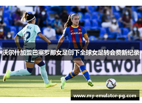 沃尔什加盟巴塞罗那女足创下全球女足转会费新纪录