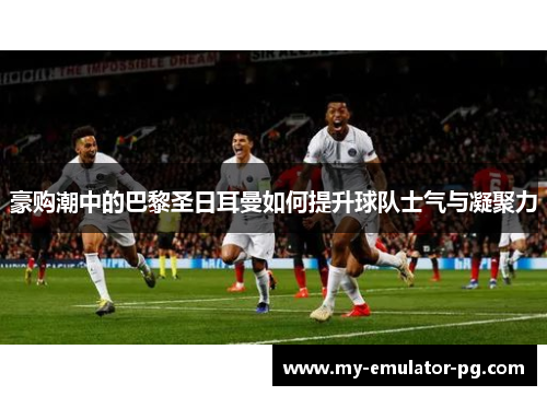 豪购潮中的巴黎圣日耳曼如何提升球队士气与凝聚力
