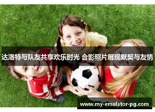 达洛特与队友共享欢乐时光 合影照片展现默契与友情