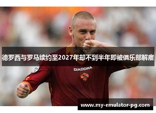 德罗西与罗马续约至2027年却不到半年即被俱乐部解雇 德罗西与罗马续约至2027年却不到半年即被俱乐部解雇